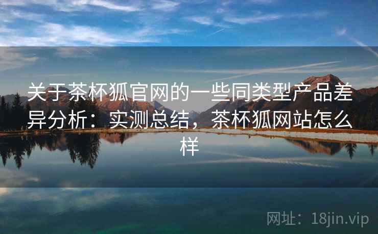 关于茶杯狐官网的一些同类型产品差异分析：实测总结，茶杯狐网站怎么样