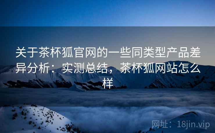 关于茶杯狐官网的一些同类型产品差异分析:实测总结,茶杯狐网站怎么样 关于茶杯狐官网的一些同类型产品差异分析:实测总结,茶杯狐网站怎么样