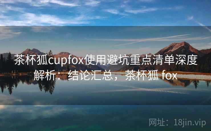 茶杯狐cupfox使用避坑重点清单深度解析：结论汇总，茶杯狐 fox