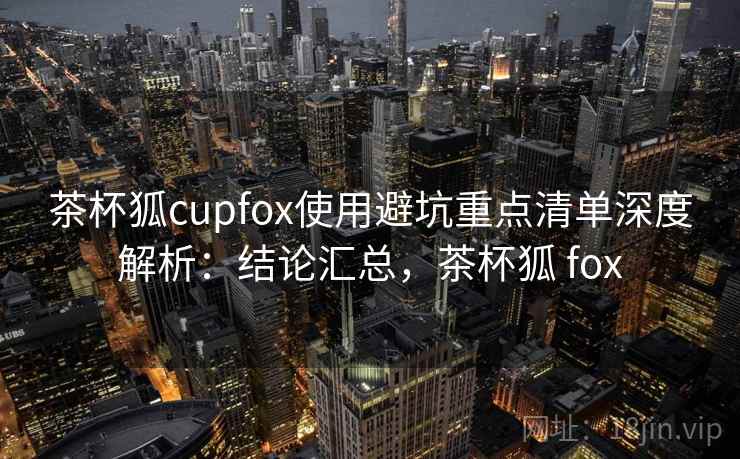 茶杯狐cupfox使用避坑重点清单深度解析：结论汇总，茶杯狐 fox