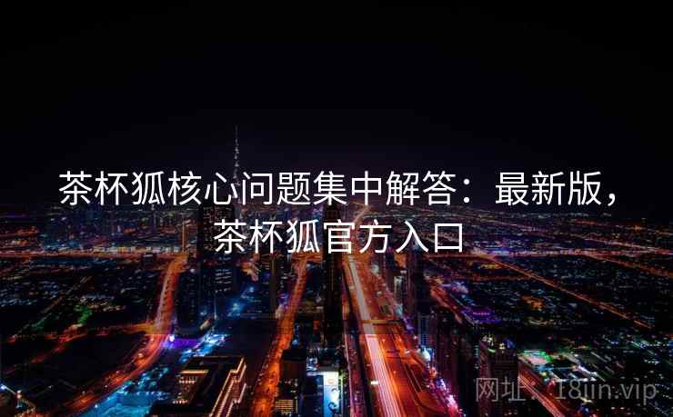 茶杯狐核心问题集中解答：最新版，茶杯狐官方入口