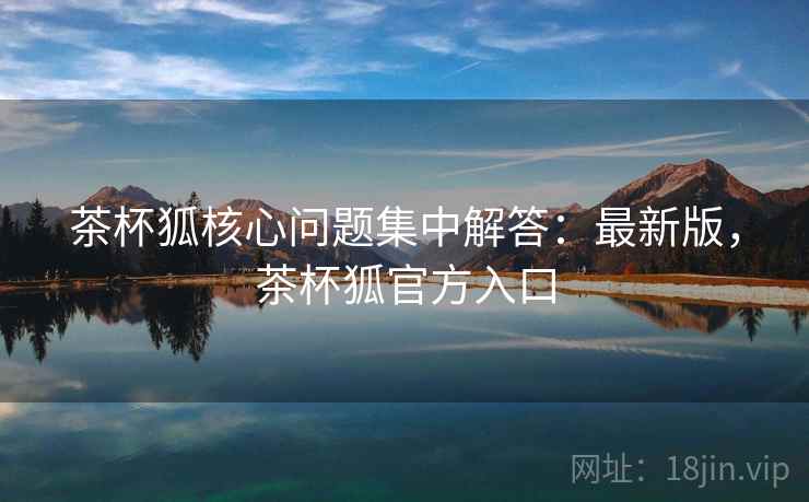 茶杯狐核心问题集中解答：最新版，茶杯狐官方入口