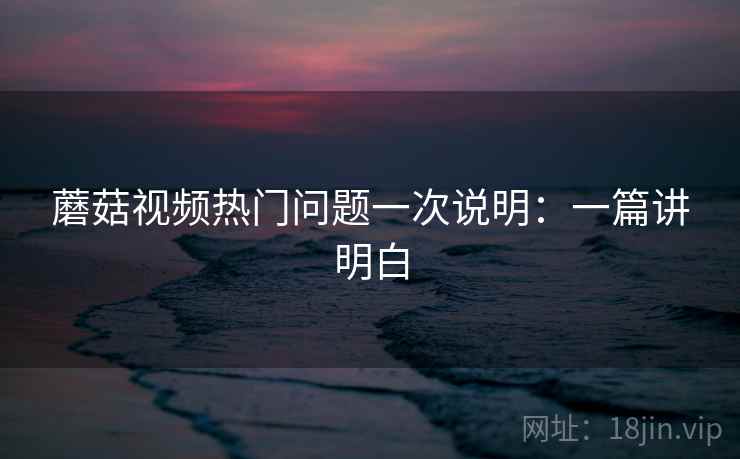 蘑菇视频热门问题一次说明:一篇讲明白 蘑菇视频热门问题一次说明:一篇讲明白