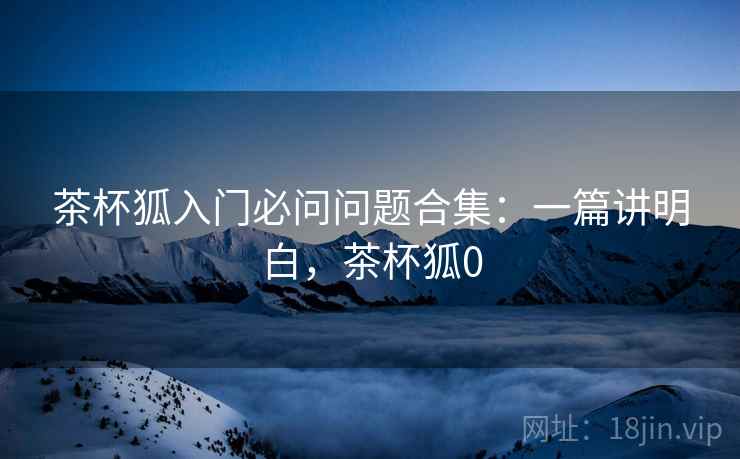 茶杯狐入门必问问题合集:一篇讲明白,茶杯狐0 茶杯狐入门必问问题合集:一篇讲明白,茶杯狐0