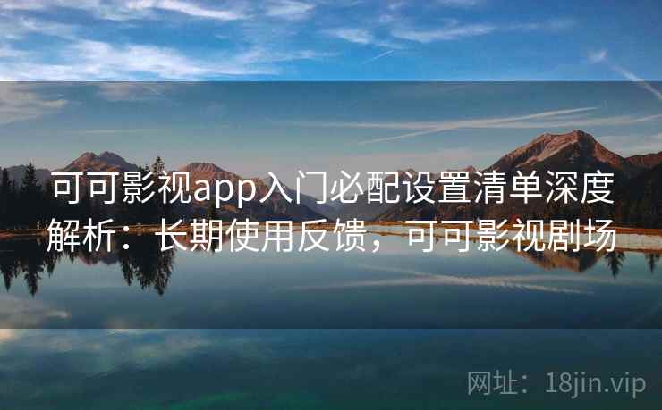 可可影视app入门必配设置清单深度解析：长期使用反馈，可可影视剧场
