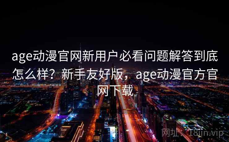 age动漫官网新用户必看问题解答到底怎么样？新手友好版，age动漫官方官网下载