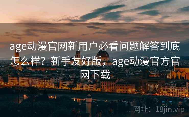 age动漫官网新用户必看问题解答到底怎么样？新手友好版，age动漫官方官网下载