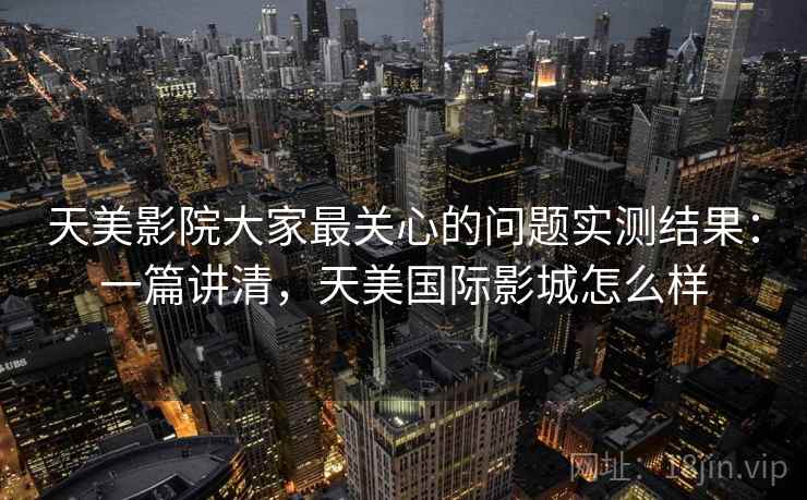 天美影院大家最关心的问题实测结果：一篇讲清，天美国际影城怎么样