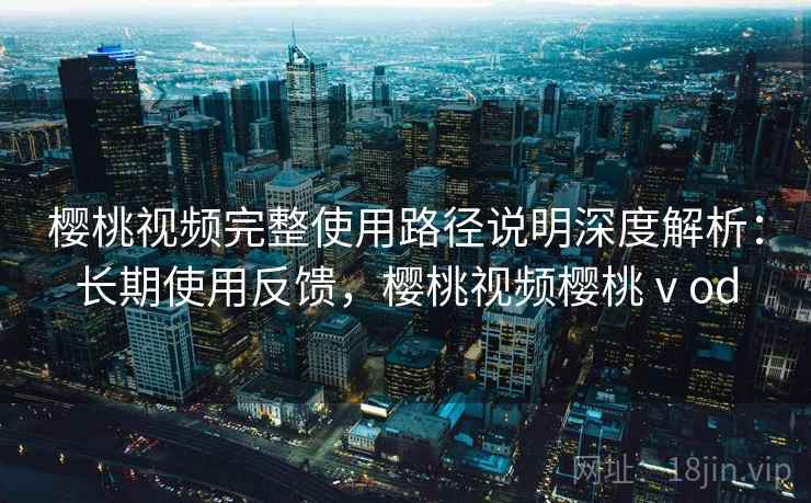 樱桃视频完整使用路径说明深度解析：长期使用反馈，樱桃视频樱桃ⅴod