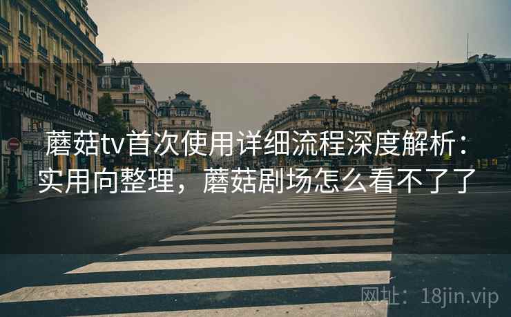 蘑菇tv首次使用详细流程深度解析：实用向整理，蘑菇剧场怎么看不了了