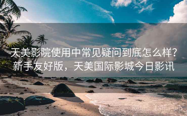 天美影院使用中常见疑问到底怎么样？新手友好版，天美国际影城今日影讯