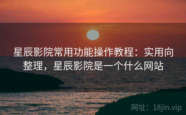 星辰影院常用功能操作教程：实用向整理，星辰影院是一个什么网站
