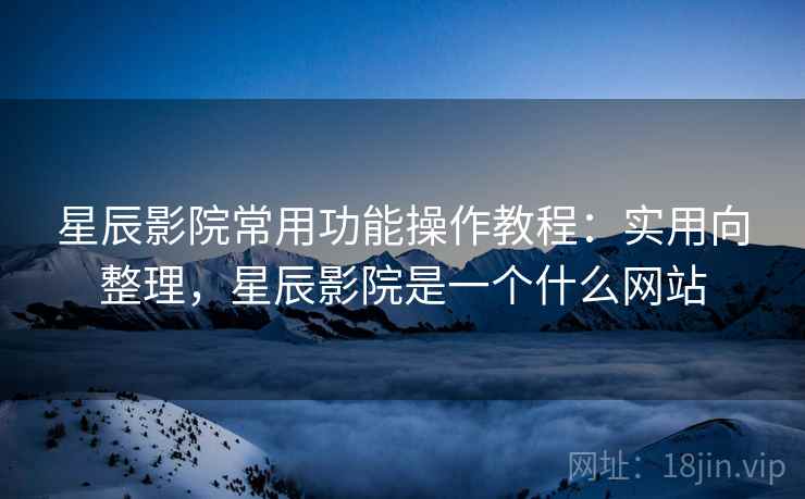 星辰影院常用功能操作教程:实用向整理,星辰影院是一个什么网站 星辰影院常用功能操作教程:实用向整理,星辰影院是一个什么网站