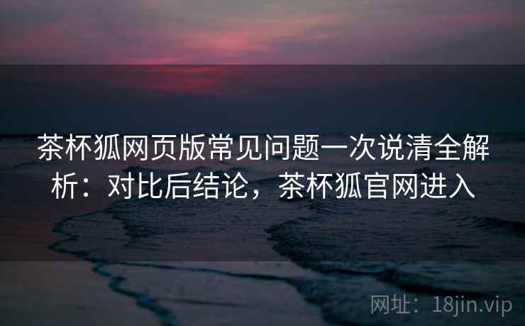 茶杯狐网页版常见问题一次说清全解析：对比后结论，茶杯狐官网进入