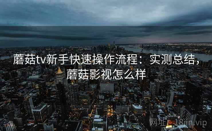 蘑菇tv新手快速操作流程：实测总结，蘑菇影视怎么样