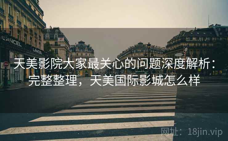 天美影院大家最关心的问题深度解析：完整整理，天美国际影城怎么样