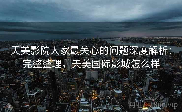 天美影院大家最关心的问题深度解析：完整整理，天美国际影城怎么样