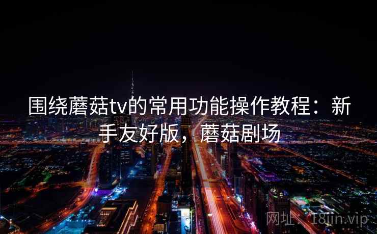 围绕蘑菇tv的常用功能操作教程：新手友好版，蘑菇剧场