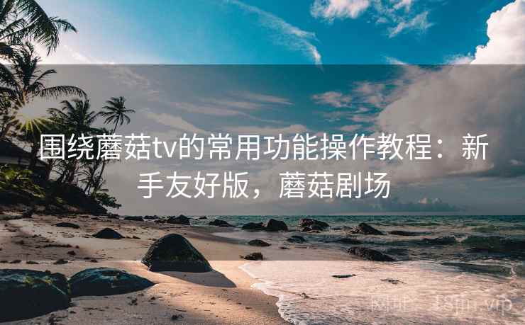 围绕蘑菇tv的常用功能操作教程：新手友好版，蘑菇剧场