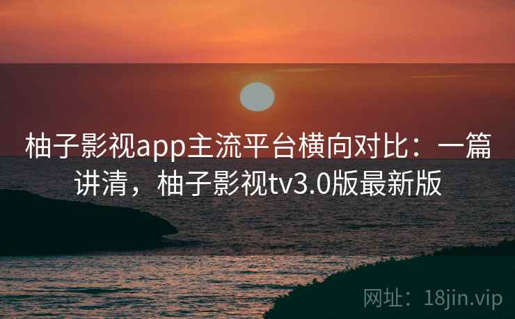 柚子影视app主流平台横向对比：一篇讲清，柚子影视tv3.0版最新版