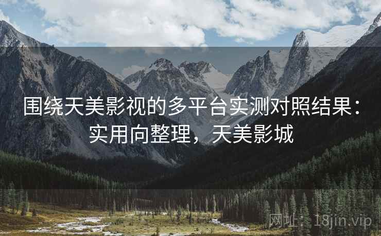 围绕天美影视的多平台实测对照结果:实用向整理,天美影城 围绕天美影视的多平台实测对照结果:实用向整理,天美影城