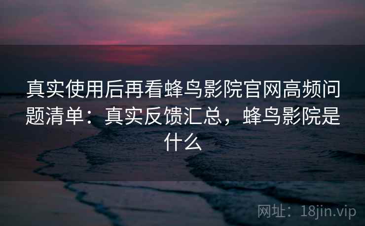真实使用后再看蜂鸟影院官网高频问题清单：真实反馈汇总，蜂鸟影院是什么