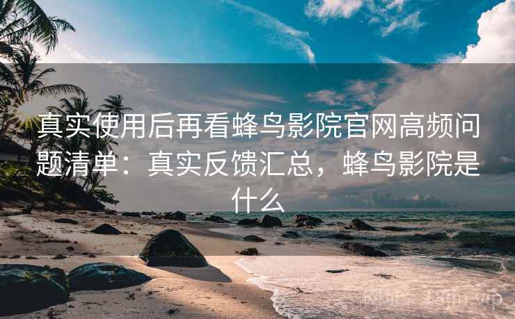 真实使用后再看蜂鸟影院官网高频问题清单：真实反馈汇总，蜂鸟影院是什么