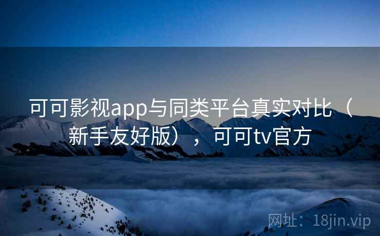 可可影视app与同类平台真实对比（新手友好版），可可tv官方