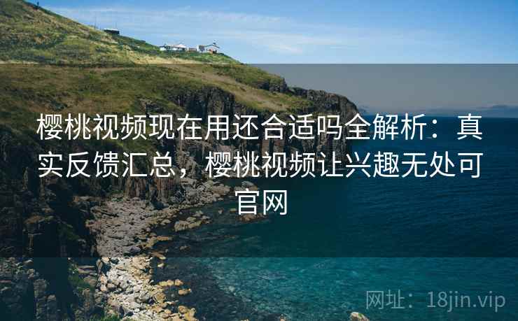 樱桃视频现在用还合适吗全解析:真实反馈汇总,樱桃视频让兴趣无处可官网 樱桃视频现在用还合适吗全解析:真实反馈汇总,樱桃视频让兴趣无处可官网