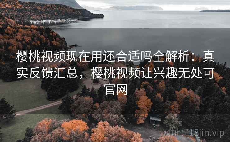 樱桃视频现在用还合适吗全解析：真实反馈汇总，樱桃视频让兴趣无处可官网
