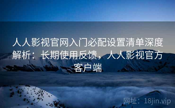人人影视官网入门必配设置清单深度解析：长期使用反馈，人人影视官方客户端