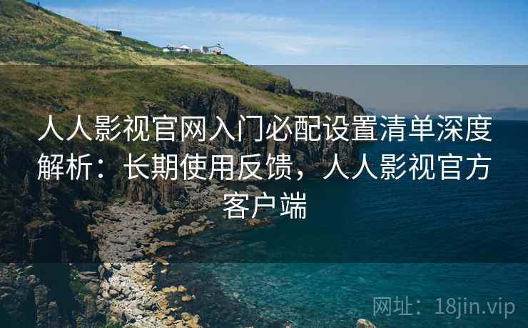 人人影视官网入门必配设置清单深度解析:长期使用反馈,人人影视官方客户端 人人影视官网入门必配设置清单深度解析:长期使用反馈,人人影视官方客户端