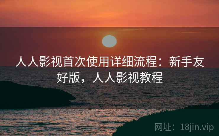 人人影视首次使用详细流程：新手友好版，人人影视教程