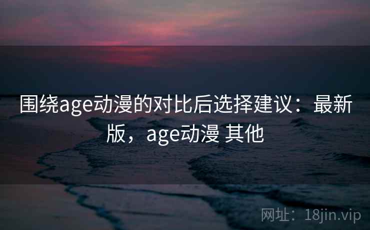 围绕age动漫的对比后选择建议：最新版，age动漫 其他