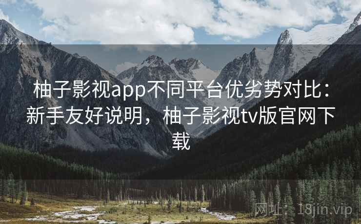 柚子影视app不同平台优劣势对比：新手友好说明，柚子影视tv版官网下载