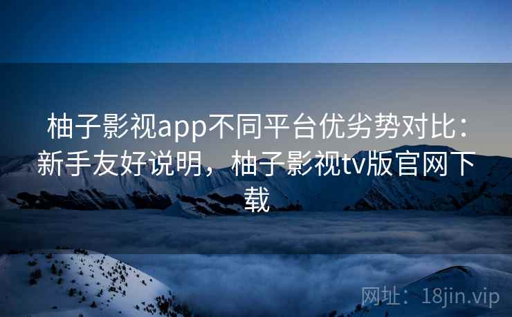 柚子影视app不同平台优劣势对比:新手友好说明,柚子影视tv版官网下载 柚子影视app不同平台优劣势对比:新手友好说明,柚子影视tv版官网下载