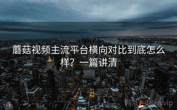 蘑菇视频主流平台横向对比到底怎么样?一篇讲清 蘑菇视频主流平台横向对比到底怎么样?一篇讲清