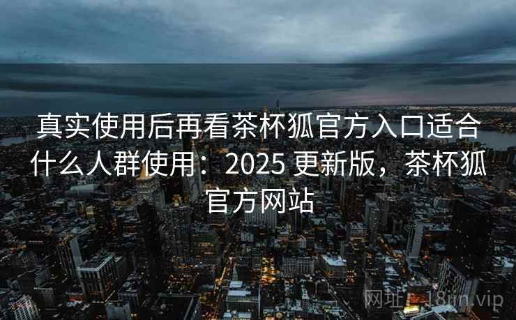 真实使用后再看茶杯狐官方入口适合什么人群使用：2025 更新版，茶杯狐官方网站