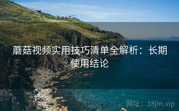 蘑菇视频实用技巧清单全解析:长期使用结论 蘑菇视频实用技巧清单全解析:长期使用结论
