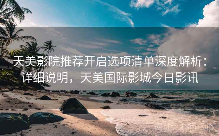 天美影院推荐开启选项清单深度解析：详细说明，天美国际影城今日影讯