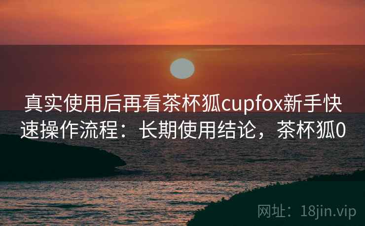真实使用后再看茶杯狐cupfox新手快速操作流程:长期使用结论,茶杯狐0 真实使用后再看茶杯狐cupfox新手快速操作流程:长期使用结论,茶杯狐0