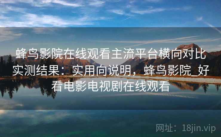 蜂鸟影院在线观看主流平台横向对比实测结果：实用向说明，蜂鸟影院_好看电影电视剧在线观看