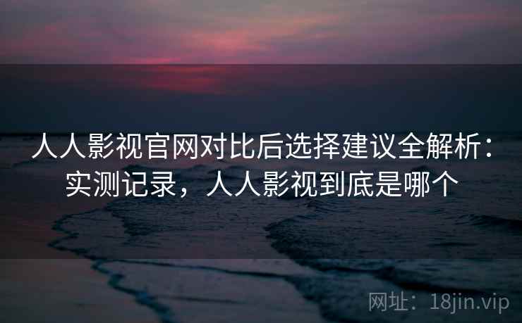 人人影视官网对比后选择建议全解析：实测记录，人人影视到底是哪个