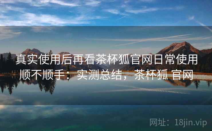 真实使用后再看茶杯狐官网日常使用顺不顺手:实测总结,茶杯狐 官网 真实使用后再看茶杯狐官网日常使用顺不顺手:实测总结,茶杯狐 官网