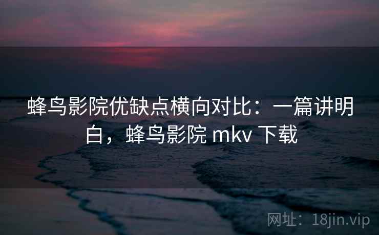 蜂鸟影院优缺点横向对比：一篇讲明白，蜂鸟影院 mkv 下载