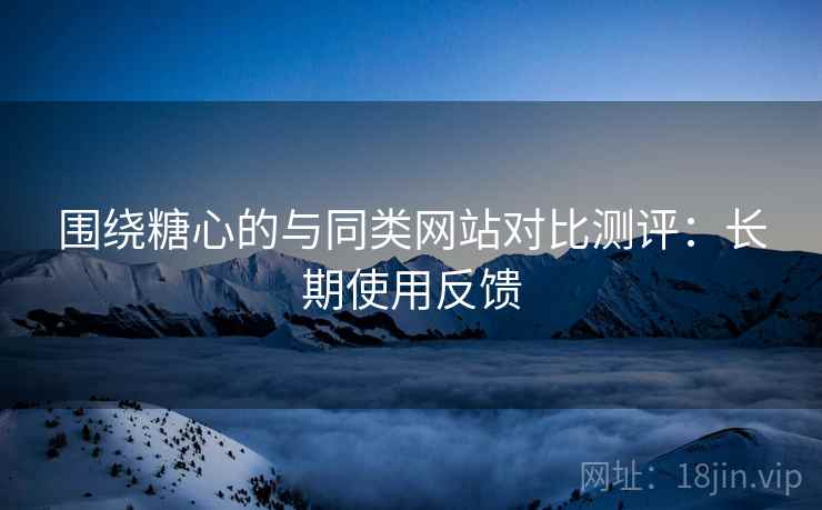 围绕糖心的与同类网站对比测评:长期使用反馈 围绕糖心的与同类网站对比测评:长期使用反馈