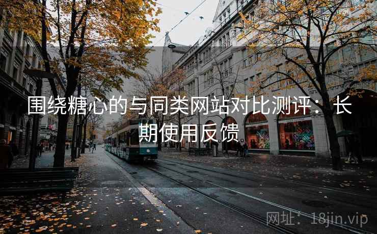 围绕糖心的与同类网站对比测评：长期使用反馈
