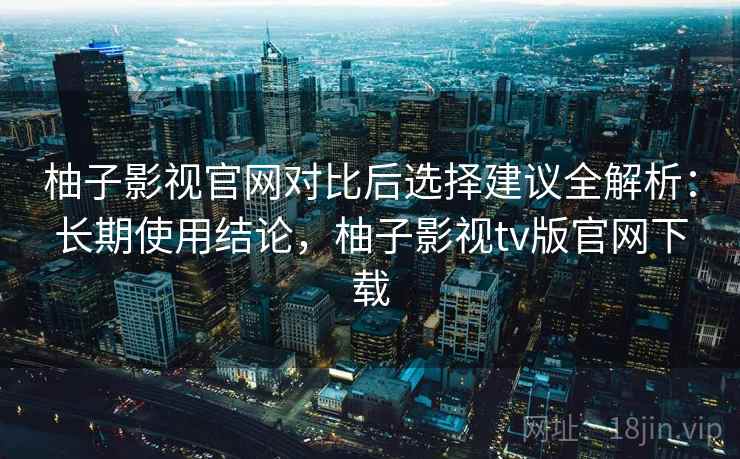 柚子影视官网对比后选择建议全解析：长期使用结论，柚子影视tv版官网下载