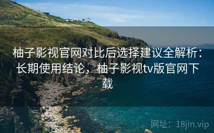 柚子影视官网对比后选择建议全解析:长期使用结论,柚子影视tv版官网下载 柚子影视官网对比后选择建议全解析:长期使用结论,柚子影视tv版官网下载