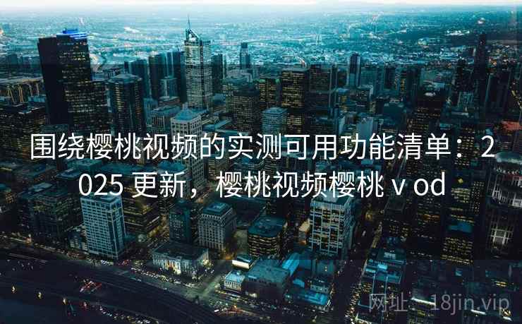 围绕樱桃视频的实测可用功能清单：2025 更新，樱桃视频樱桃ⅴod